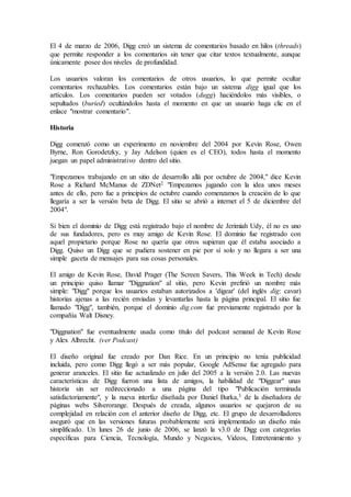 El 4 de marzo de 2006, Digg creó un sistema de comentarios basado en hilos (threads)
que permite responder a los comentarios sin tener que citar textos textualmente, aunque
únicamente posee dos niveles de profundidad.
Los usuarios valoran los comentarios de otros usuarios, lo que permite ocultar
comentarios rechazables. Los comentarios están bajo un sistema digg igual que los
artículos. Los comentarios pueden ser votados (dugg) haciéndolos más visibles, o
sepultados (buried) ocultándolos hasta el momento en que un usuario haga clic en el
enlace "mostrar comentario".
Historia
Digg comenzó como un experimento en noviembre del 2004 por Kevin Rose, Owen
Byrne, Ron Gorodetzky, y Jay Adelson (quien es el CEO), todos hasta el momento
juegan un papel administrativo dentro del sitio.
"Empezamos trabajando en un sitio de desarrollo allá por octubre de 2004," dice Kevin
Rose a Richard McManus de ZDNet2 "Empezamos jugando con la idea unos meses
antes de ello, pero fue a principios de octubre cuando comenzamos la creación de lo que
llegaría a ser la versión beta de Digg. El sitio se abrió a internet el 5 de diciembre del
2004".
Si bien el dominio de Digg está registrado bajo el nombre de Jerimiah Udy, él no es uno
de sus fundadores, pero es muy amigo de Kevin Rose. El dominio fue registrado con
aquel propietario porque Rose no quería que otros supieran que él estaba asociado a
Digg. Quiso un Digg que se pudiera sostener en pie por sí solo y no llegara a ser una
simple gaceta de mensajes para sus cosas personales.
El amigo de Kevin Rose, David Prager (The Screen Savers, This Week in Tech) desde
un principio quiso llamar "Diggnation" al sitio, pero Kevin prefirió un nombre más
simple: "Digg" porque los usuarios estaban autorizados a 'digear' (del inglés dig: cavar)
historias ajenas a las recién enviadas y levantarlas hasta la página principal. El sitio fue
llamado "Digg", también, porque el dominio dig.com fue previamente registrado por la
compañía Walt Disney.
"Diggnation" fue eventualmente usada como título del podcast semanal de Kevin Rose
y Alex Albrecht. (ver Podcast)
El diseño original fue creado por Dan Rice. En un principio no tenía publicidad
incluida, pero como Digg llegó a ser más popular, Google AdSense fue agregado para
generar aranceles. El sitio fue actualizado en julio del 2005 a la versión 2.0. Las nuevas
características de Digg fueron una lista de amigos, la habilidad de "Diggear" unas
historia sin ser redireccionado a una página del tipo "Publicación terminada
satisfactoriamente", y la nueva interfaz diseñada por Daniel Burka,3 de la diseñadora de
páginas webs Silverorange. Después de creada, algunos usuarios se quejaron de su
complejidad en relación con el anterior diseño de Digg, etc. El grupo de desarrolladores
aseguró que en las versiones futuras probablemente será implementado un diseño más
simplificado. Un lunes 26 de junio de 2006, se lanzó la v3.0 de Digg con categorías
específicas para Ciencia, Tecnología, Mundo y Negocios, Videos, Entretenimiento y
 
