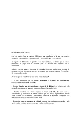 depositphotos.com-Goodluz
Por este motivo hoy te presento Slideshare, una plataforma en la que sus usuarios
comparten presentaciones y pueden seguir y ser seguidos por otros usuarios.
El registro en Slideshare es gratuito y es muy completo, de forma que la versión
profesional de pago solo es necesaria para los usuarios más exigentes con la
herramienta.
Así pues esta red social o plataforma de comunicación es tan sencilla como te acabo de
comentar: se trata simplemente de subir y compartir tus presentaciones de Powerpoint o
Keynote con los demás.
¿Y cómo puede beneficiar esto a quien busca trabajo?
– Es una herramienta que te permite demostrar y exponer tus conocimientos
concretos sobre algún tema específico.
– Puedes vincular tus presentaciones a tu perfil de LinkedIn y así compartir más
contenido que pueda ser relevante para un reclutador interesado en ti.
– Permite viralizar con cierta rapidez un buen contenido, de forma que tus
conocimientos y habilidades en el tema sobre el que has creado la presentación pueden
llegar a oídos de reclutadores, head-hunters, empresas de selección y empresas que
buscan un perfil que domine determinado tema.
– Te permite generar contactos de calidad: personas interesadas en tu contenido y a la
vez tu puedes contactar con personas que puedan ser interesantes.
 