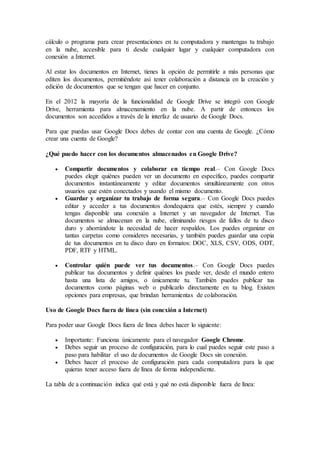 cálculo o programa para crear presentaciones en tu computadora y mantengas tu trabajo
en la nube, accesible para ti desde cualquier lugar y cualquier computadora con
conexión a Internet.
Al estar los documentos en Internet, tienes la opción de permitirle a más personas que
editen los documentos, permitiéndote así tener colaboración a distancia en la creación y
edición de documentos que se tengan que hacer en conjunto.
En el 2012 la mayoría de la funcionalidad de Google Drive se integró con Google
Drive, herramienta para almacenamiento en la nube. A partir de entonces los
documentos son accedidos a través de la interfaz de usuario de Google Docs.
Para que puedas usar Google Docs debes de contar con una cuenta de Google. ¿Cómo
crear una cuenta de Google?
¿Qué puedo hacer con los documentos almacenados en Google Drive?
 Compartir documentos y colaborar en tiempo real.– Con Google Docs
puedes elegir quiénes pueden ver un documento en específico, puedes compartir
documentos instantáneamente y editar documentos simultáneamente con otros
usuarios que estén conectados y usando el mismo documento.
 Guardar y organizar tu trabajo de forma segura.– Con Google Docs puedes
editar y acceder a tus documentos dondequiera que estés, siempre y cuando
tengas disponible una conexión a Internet y un navegador de Internet. Tus
documentos se almacenan en la nube, eliminando riesgos de fallos de tu disco
duro y ahorrándote la necesidad de hacer respaldos. Los puedes organizar en
tantas carpetas como consideres necesarias, y también puedes guardar una copia
de tus documentos en tu disco duro en formatos: DOC, XLS, CSV, ODS, ODT,
PDF, RTF y HTML.
 Controlar quién puede ver tus documentos.– Con Google Docs puedes
publicar tus documentos y definir quiénes los puede ver, desde el mundo entero
hasta una lista de amigos, o únicamente tu. También puedes publicar tus
documentos como páginas web o publicarlo directamente en tu blog. Existen
opciones para empresas, que brindan herramientas de colaboración.
Uso de Google Docs fuera de línea (sin conexión a Internet)
Para poder usar Google Docs fuera de línea debes hacer lo siguiente:
 Importante: Funciona únicamente para el navegador Google Chrome.
 Debes seguir un proceso de configuración, para lo cual puedes seguir este paso a
paso para habilitar el uso de documentos de Google Docs sin conexión.
 Debes hacer el proceso de configuración para cada computadora para la que
quieras tener acceso fuera de línea de forma independiente.
La tabla de a continuación indica qué está y qué no está disponible fuera de línea:
 