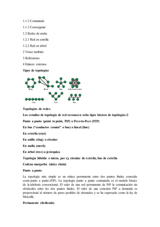 1.1.2 Conmutada
1.1.3 Convergente
1.2 Redes de araña
1.2.1 Red en estrella
1.2.2 Red en árbol
2 Véase también
3 Referencias
4 Enlaces externos
Tipos de topologías
Topologías de redes.
Los estudios de topología de red reconocen ocho tipos básicos de topologías:2
Punto a punto (point to point, PtP) o Peer-to-Peer (P2P)
En bus (“conductor común” o bus) o lineal (line)
En estrella (star)
En anillo (ring) o circular
En malla (mesh)
En árbol (tree) o jerárquica
Topología híbrida o mixta, por ej. circular de estrella, bus de estrella
Cadena margarita (daisy chain)
Punto a punto
La topología más simple es un enlace permanente entre dos puntos finales conocida
como punto a punto (PtP). La topología punto a punto conmutada es el modelo básico
de la telefonía convencional. El valor de una red permanente de PtP la comunicación sin
obstáculos entre los dos puntos finales. El valor de una conexión PtP a demanda es
proporcional al número de pares posibles de abonados y se ha expresado como la ley de
Metcalfe.
Permanente (dedicada)
 