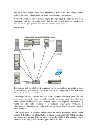 fallo en el nodo central puede dejar inoperante a toda la red. Esto último conlleva
también una mayor vulnerabilidad de la red, en su conjunto, ante ataques.
Si el nodo central es pasivo, el nodo origen debe ser capaz de tolerar un eco de su
transmisión. Una red, en estrella activa, tiene un nodo central activo que normalmente
tiene los medios para prevenir problemaselacionados con el eco.
Red en árbol
Topología de red en árbol simple conectando varios computadores personales a través
de un conmutador que está conectado a una estación de trabajo Unix, la cual tiene salida
a Internet a través de unenrutador.
Una topología en árbol (también conocida como topología jerárquica) puede ser vista
como una colección de redes en estrella ordenadas en una jerarquía. Éste árbol tiene
nodos periféricos individuales (por ejemplo, hojas) que requieren ‘transmitir a’ y
‘recibir de’ otro nodo solamente y no necesitan actuar como repetidores o
regeneradores. Al contrario que en las redes en estrella, la función del nodo central se
puede distribuir.
Como en las redes en diagonal convencionales, los nodos individuales pueden quedar
aislados de la red por un fallo puntual en la ruta de conexión del nodo. Si falla un enlace
que conecta con un nodo hoja, ese nodo hoja queda aislado; si falla un enlace con un
nodo que no sea hoja, la sección entera queda aislada del resto.
 