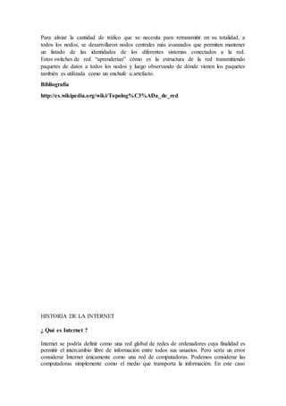 Para aliviar la cantidad de tráfico que se necesita para retransmitir en su totalidad, a
todos los nodos, se desarrollaron nodos centrales más avanzados que permiten mantener
un listado de las identidades de los diferentes sistemas conectados a la red.
Estos switches de red “aprenderían” cómo es la estructura de la red transmitiendo
paquetes de datos a todos los nodos y luego observando de dónde vienen los paquetes
también es utilizada como un enchufe u artefacto.
Bibliografía
http://es.wikipedia.org/wiki/Topolog%C3%ADa_de_red
HISTORIA DE LA INTERNET
¿ Qué es Internet ?
Internet se podría definir como una red global de redes de ordenadores cuya finalidad es
permitir el intercambio libre de información entre todos sus usuarios. Pero sería un error
considerar Internet únicamente como una red de computadoras. Podemos considerar las
computadoras simplemente como el medio que transporta la información. En este caso
 