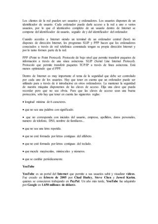 Los clientes de la red pueden ser: usuarios y ordenadores. Los usuarios disponen de un
identificador de usuario. Cada ordenador puede darle acceso a la red a uno o varios
usuarios, por lo que el identicativo completo de un usuario dentro de Internet se
compone del identificador de usuario, seguido de y del identificador del ordenador.
Cuando accedes a Internet siendo un terminal de un ordenador central (host) no
dispones de dirección Internet, los programas SLIP y PPP hacen que los ordenadores
conectados a través de red telefónica conmutada tengan su propia dirección Internet y
por lo tanto formen parte de la red.
PPP (Point to Point Protocol). Protocolo de bajo nivel que permite transferir paquetes de
información a través de una sínea asíncrona. SLIP (Serial Line Internet Protocol).
Protocolo que permite transferir paquetes TCP/IP a través de línea asíncrona. Está
menos optimizado que el PPP.
Dentro de Internet es muy importante el tema de la seguridad que debe ser controlado
por cada uno de los usuarios. Hay que tener en cuenta que un ordenador puede ser
utilizado para a través de ir introducirse en otros ordenadores. La mantener la seguridad
de nuestra máquina disponemos de las claves de acceso. Elija una clave que pueda
recordar pero que no sea obvia. Para que las claves de acceso sean una buena
protección, sólo hay que tener en cuenta las siguientes reglas:
 longitud mínima de 6 caracteres.
 que no sea una palabra con significado.
 que no corresponda con iniciales del usuario, empresa, apellidos, datos personales,
numero de telefono, DNI, nombre de familiares...
 que no sea una letra repetida.
 que no esté formada por letras contiguas del alfabeto.
 que no esté formada por letras contiguas del teclado.
 que mezcle mayúsculas, minúsculas y números.
 que se cambie periódicamente.
YouTube
YouTube es un portal del Internet que permite a sus usuarios subir y visualizar videos.
Fue creado en febrero de 2005 por Chad Hurley, Steve Chen y Jawed Karim,
quienes se conocieron trabajando en PayPal. Un año más tarde, YouTube fue adquirido
por Google en 1.650 millones de dólares.
 