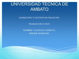 UNIVERSIDAD TECNICA DE
       AMBATO
   MARKETING Y GESTION DE NEGOCIOS

          TRABAJO DE N-TICS

      NOMBRE: JACKELIN CORDOVA
          PRIMER SEMESTRE
 