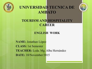 UNIVERSIDAD TECNICA DE
AMBATO
TOURISM AND HOSPITALITY
CAREER
ENGLISH WORK
NAME: Jonathan López
CLASS: 1st Semester
TEACHER: Lcda. Mg. Alba Hernández
DATE: 10/November/2015
 