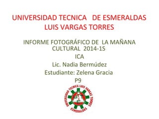 UNIVERSIDAD TECNICA DE ESMERALDAS
LUIS VARGAS TORRES
INFORME FOTOGRÁFICO DE LA MAÑANA
CULTURAL 2014-1S
ICA
Lic. Nadia Bermúdez
Estudiante: Zelena Gracia
P9
 