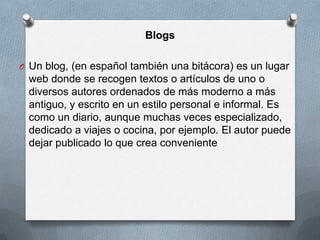 Blogs

O Un blog, (en español también una bitácora) es un lugar
 web donde se recogen textos o artículos de uno o
 diversos autores ordenados de más moderno a más
 antiguo, y escrito en un estilo personal e informal. Es
 como un diario, aunque muchas veces especializado,
 dedicado a viajes o cocina, por ejemplo. El autor puede
 dejar publicado lo que crea conveniente
 