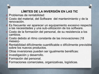 LÍMITES DE LA INVERSIÓN EN LAS TIC
O   Problemas de rentabilidad:
O   Costo del material, del Software del mantenimiento y de la
    renovación.
O   Es frecuente ver aparecer un equipamiento excesivo respecto
    a las necesidades y una sub-utilización de los software.
O   Costo de la formación del personal, de su resistencia a los
    cambios.
O   Costo debido al ritmo constante de las innovaciones (18
    meses)-
O   Rentabilidad difícilmente cuantificable o difícilmente previsible
    sobre los nuevos productos.
O   Otras inversiones pueden ser igualmente benéficas:
O   Investigación y desarrollo.
O   Formación del personal.
O   Formaciones comerciales, organizativas, logísticas.
 