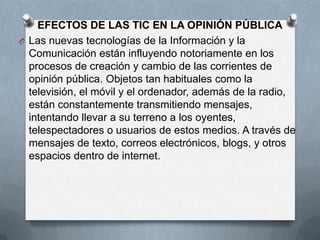 EFECTOS DE LAS TIC EN LA OPINIÓN PÚBLICA
O Las nuevas tecnologías de la Información y la
  Comunicación están influyendo notoriamente en los
  procesos de creación y cambio de las corrientes de
  opinión pública. Objetos tan habituales como la
  televisión, el móvil y el ordenador, además de la radio,
  están constantemente transmitiendo mensajes,
  intentando llevar a su terreno a los oyentes,
  telespectadores o usuarios de estos medios. A través de
  mensajes de texto, correos electrónicos, blogs, y otros
  espacios dentro de internet.
 