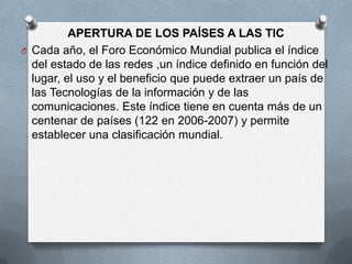 APERTURA DE LOS PAÍSES A LAS TIC
O Cada año, el Foro Económico Mundial publica el índice
  del estado de las redes ,un índice definido en función del
  lugar, el uso y el beneficio que puede extraer un país de
  las Tecnologías de la información y de las
  comunicaciones. Este índice tiene en cuenta más de un
  centenar de países (122 en 2006-2007) y permite
  establecer una clasificación mundial.
 