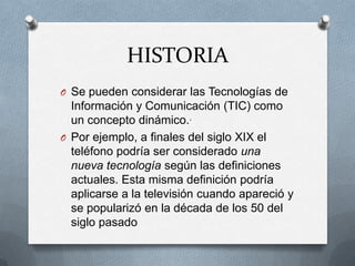 HISTORIA
O Se pueden considerar las Tecnologías de
  Información y Comunicación (TIC) como
  un concepto dinámico..
O Por ejemplo, a finales del siglo XIX el
  teléfono podría ser considerado una
  nueva tecnología según las definiciones
  actuales. Esta misma definición podría
  aplicarse a la televisión cuando apareció y
  se popularizó en la década de los 50 del
  siglo pasado
 