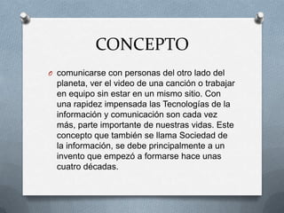 CONCEPTO
O comunicarse con personas del otro lado del
  planeta, ver el video de una canción o trabajar
  en equipo sin estar en un mismo sitio. Con
  una rapidez impensada las Tecnologías de la
  información y comunicación son cada vez
  más, parte importante de nuestras vidas. Este
  concepto que también se llama Sociedad de
  la información, se debe principalmente a un
  invento que empezó a formarse hace unas
  cuatro décadas.
 