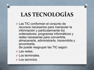 LAS TECNOLOGÍAS
O Las TIC conforman el conjunto de
  recursos necesarios para manipular la
  información y particularmente los
  ordenadores, programas informáticos y
  redes necesarias para convertirla,
  almacenarla, administrarla, transmitirla y
  encontrarla.
  Se puede reagrupar las TIC según:
O Las redes.
O Los terminales.
O Los servicios.
 