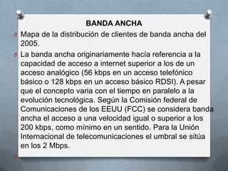BANDA ANCHA
O Mapa de la distribución de clientes de banda ancha del
  2005.
O La banda ancha originariamente hacía referencia a la
  capacidad de acceso a internet superior a los de un
  acceso analógico (56 kbps en un acceso telefónico
  básico o 128 kbps en un acceso básico RDSI). A pesar
  que el concepto varia con el tiempo en paralelo a la
  evolución tecnológica. Según la Comisión federal de
  Comunicaciones de los EEUU (FCC) se considera banda
  ancha el acceso a una velocidad igual o superior a los
  200 kbps, como mínimo en un sentido. Para la Unión
  Internacional de telecomunicaciones el umbral se sitúa
  en los 2 Mbps.
O .
 