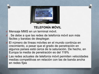 TELEFONÍA MÓVIL
O   Mensaje MMS en un terminal móvil.
O   . Se debe a que las redes de telefonía móvil son más
    fáciles y baratas de desplegar.
O   El número de líneas móviles en el mundo continúa en
    crecimiento, a pesar que el grado de penetración en
    algunos países está cerca de la saturación. De hecho, en
    Europa la media de penetración es del 119%
O   Las redes actuales de telefonía móvil permiten velocidades
    medias competitivas en relación con las de banda ancha
    en redes fijas
 