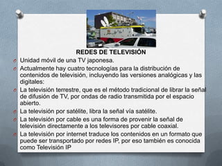 REDES DE TELEVISIÓN
O   Unidad móvil de una TV japonesa.
O   Actualmente hay cuatro tecnologías para la distribución de
    contenidos de televisión, incluyendo las versiones analógicas y las
    digitales:
O   La televisión terrestre, que es el método tradicional de librar la señal
    de difusión de TV, por ondas de radio transmitida por el espacio
    abierto.
O   La televisión por satélite, libra la señal vía satélite.
O   La televisión por cable es una forma de provenir la señal de
    televisión directamente a los televisores por cable coaxial.
O   La televisión por internet traduce los contenidos en un formato que
    puede ser transportado por redes IP, por eso también es conocida
    como Televisión IP
 