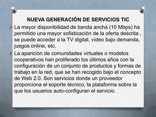 NUEVA GENERACIÓN DE SERVICIOS TIC
O La mayor disponibilidad de banda ancha (10 Mbps) ha
  permitido una mayor sofisticación de la oferta descrita ,
  se puede acceder a la TV digital, vídeo bajo demanda,
  juegos online, etc.
O La aparición de comunidades virtuales o modelos
  cooperativos han proliferado los últimos años con la
  configuración de un conjunto de productos y formas de
  trabajo en la red, que se han recogido bajo el concepto
  de Web 2.0. Son servicios donde un proveedor
  proporciona el soporte técnico, la plataforma sobre la
  que los usuarios auto-configuran el servicio.
 