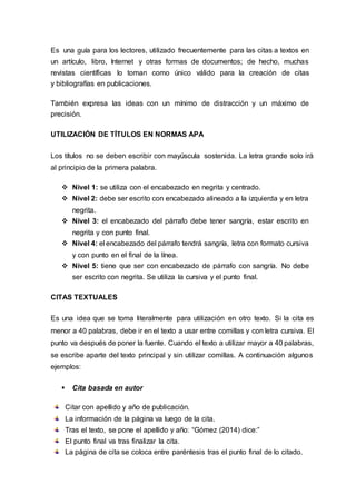Es una guía para los lectores, utilizado frecuentemente para las citas a textos en
un artículo, libro, Internet y otras formas de documentos; de hecho, muchas
revistas científicas lo toman como único válido para la creación de citas
y bibliografías en publicaciones.
También expresa las ideas con un mínimo de distracción y un máximo de
precisión.
UTILIZACIÓN DE TÍTULOS EN NORMAS APA
Los títulos no se deben escribir con mayúscula sostenida. La letra grande solo irá
al principio de la primera palabra.
 Nivel 1: se utiliza con el encabezado en negrita y centrado.
 Nivel 2: debe ser escrito con encabezado alineado a la izquierda y en letra
negrita.
 Nivel 3: el encabezado del párrafo debe tener sangría, estar escrito en
negrita y con punto final.
 Nivel 4: el encabezado del párrafo tendrá sangría, letra con formato cursiva
y con punto en el final de la línea.
 Nivel 5: tiene que ser con encabezado de párrafo con sangría. No debe
ser escrito con negrita. Se utiliza la cursiva y el punto final.
CITAS TEXTUALES
Es una idea que se toma literalmente para utilización en otro texto. Si la cita es
menor a 40 palabras, debe ir en el texto a usar entre comillas y con letra cursiva. El
punto va después de poner la fuente. Cuando el texto a utilizar mayor a 40 palabras,
se escribe aparte del texto principal y sin utilizar comillas. A continuación algunos
ejemplos:
 Cita basada en autor
Citar con apellido y año de publicación.
La información de la página va luego de la cita.
Tras el texto, se pone el apellido y año: “Gómez (2014) dice:”
El punto final va tras finalizar la cita.
La página de cita se coloca entre paréntesis tras el punto final de lo citado.
 