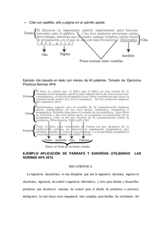  Citar con apellido, año y página en un párrafo aparte.
Ejemplo cita basada en texto con menos de 40 palabras. Tomado de: Ejercicios
Practicos Normas APA
EJEMPLO APLICACIÓN DE PARRAFO Y SANGRÍAS UTILIZANDO LAS
NORMAS APA 2015
MECATRÓNICA
La ingeniería mecatrónica es una disciplina que une la ingeniería mecánica, ingeniería
electrónica, ingeniería de control e ingeniería informática, y sirve para diseñar y desarrollar
productos que involucren sistemas de control para el diseño de productos o procesos
inteligentes, lo cual busca crear maquinaria más compleja para facilitar las actividades del
 