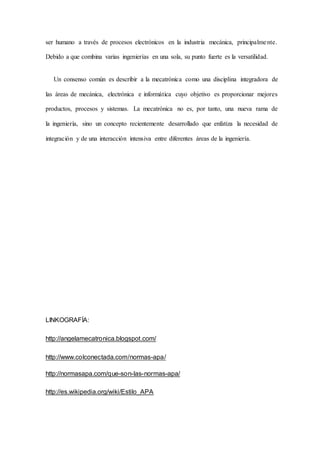 ser humano a través de procesos electrónicos en la industria mecánica, principalmente.
Debido a que combina varias ingenierías en una sola, su punto fuerte es la versatilidad.
Un consenso común es describir a la mecatrónica como una disciplina integradora de
las áreas de mecánica, electrónica e informática cuyo objetivo es proporcionar mejores
productos, procesos y sistemas. La mecatrónica no es, por tanto, una nueva rama de
la ingeniería, sino un concepto recientemente desarrollado que enfatiza la necesidad de
integración y de una interacción intensiva entre diferentes áreas de la ingeniería.
LINKOGRAFÍA:
http://angelamecatronica.blogspot.com/
http://www.colconectada.com/normas-apa/
http://normasapa.com/que-son-las-normas-apa/
http://es.wikipedia.org/wiki/Estilo_APA
 