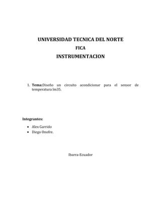 UNIVERSIDAD TECNICA DEL NORTE
                            FICA
                     INSTRUMENTACION




  1. Tema:Diseño un circuito acondicionar para el sensor de
     temperatura lm35.




Integrantes:

     Alex Garrido
     Diego Onofre.




                        Ibarra-Ecuador
 