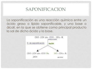 SAPONIFICACION
La saponificación es una reacción química entre un
ácido graso o lípido saponificable, y una base o
álcali, en la que se obtiene como principal producto
la sal de dicho ácido y la base.

 