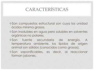 CARACTERÍSTICAS
Son compuestos estructural son cuya los unidad
ácidos mínima grasos.
Son insolubles en agua pero solubles en solventes
orgánicos no polares.
Son
fuente
secundaria
de
energía.
A
temperatura ambiente, los lípidos de origen
animal son sólidos (conocidos como grasas).
Son saponificables, es decir, al reaccionar
forman jabones.

 