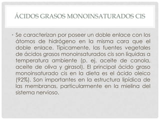 ÁCIDOS GRASOS MONOINSATURADOS CIS
• Se caracterizan por poseer un doble enlace con los
átomos de hidrógeno en la misma cara que el
doble enlace. Típicamente, las fuentes vegetales
de ácidos grasos monoinsaturados cis son líquidas a
temperatura ambiente (p. ej. aceite de canola,
aceite de oliva y girasol). El principal ácido graso
monoinsaturado cis en la dieta es el ácido oleico
(92%). Son importantes en la estructura lipídica de
las membranas, particularmente en la mielina del
sistema nervioso.

 