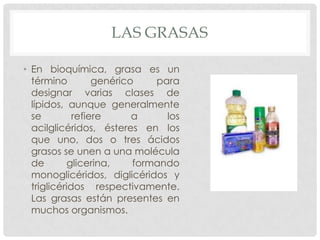 LAS GRASAS
• En bioquímica, grasa es un
término
genérico
para
designar varias clases de
lípidos, aunque generalmente
se
refiere
a
los
acilglicéridos, ésteres en los
que uno, dos o tres ácidos
grasos se unen a una molécula
de
glicerina,
formando
monoglicéridos, diglicéridos y
triglicéridos respectivamente.
Las grasas están presentes en
muchos organismos.

 