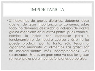 IMPORTANCIA
• Si hablamos de grasas dietarias, debemos decir
que es de gran importancia su consumo, sobre
todo, no debemos descuidar la inclusión de ácidos
grasos esenciales en nuestros platos, pues como su
nombre lo indica, son esenciales para el
funcionamiento de nuestro cuerpo y éste no los
puede producir, por lo tanto, sólo llegan al
organismo mediante los alimentos. Las grasas son
los macronutrientes más incomprendidos. Casi
satanizados! Este es un gran error ya que las grasas
son esenciales para muchas funciones corporales.

 