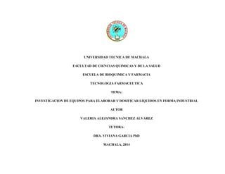UNIVERSIDAD TECNICA DE MACHALA
FACULTAD DE CIENCIAS QUIMICAS Y DE LA SALUD
ESCUELA DE BIOQUIMICA Y FARMACIA
TECNOLOGIA FARMACEUTICA
TEMA:
INVESTIGACION DE EQUIPOS PARA ELABORAR Y DOSIFICAR LIQUIDOS EN FORMA INDUSTRIAL
AUTOR
VALERIA ALEJANDRA SANCHEZ ALVAREZ
TUTORA:
DRA. VIVIANA GARCIA PhD
MACHALA, 2014
 