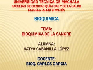 UNIVERSIDAD TÉCNICA DE MACHALA
FACULTAD DE CIENCIAS QUÍMICAS Y DE LA SALUD
ESCUELA DE ENFERMERÍA
BIOQUIMICA
TEMA:
BIOQUIMICA DE LA SANGRE
ALUMNA:
KATYA CABANILLA LÓPEZ
DOCENTE:
BIOQ. CARLOS GARCIA
 