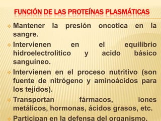 FUNCIÓN DE LAS PROTEÍNAS PLASMÁTICAS
 Mantener la presión oncotica en la
sangre.
 Intervienen en el equilibrio
hidroelectrolitico y acido básico
sanguíneo.
 Intervienen en el proceso nutritivo (son
fuente de nitrógeno y aminoácidos para
los tejidos).
 Transportan fármacos, iones
metálicos, hormonas, ácidos grasos, etc.
 Participan en la defensa del organismo.
 