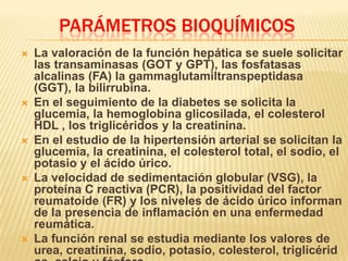 PARÁMETROS BIOQUÍMICOS
 La valoración de la función hepática se suele solicitar
las transaminasas (GOT y GPT), las fosfatasas
alcalinas (FA) la gammaglutamiltranspeptidasa
(GGT), la bilirrubina.
 En el seguimiento de la diabetes se solicita la
glucemia, la hemoglobina glicosilada, el colesterol
HDL , los triglicéridos y la creatinina.
 En el estudio de la hipertensión arterial se solicitan la
glucemia, la creatinina, el colesterol total, el sodio, el
potasio y el ácido úrico.
 La velocidad de sedimentación globular (VSG), la
proteína C reactiva (PCR), la positividad del factor
reumatoide (FR) y los niveles de ácido úrico informan
de la presencia de inflamación en una enfermedad
reumática.
 La función renal se estudia mediante los valores de
urea, creatinina, sodio, potasio, colesterol, triglicérid
 