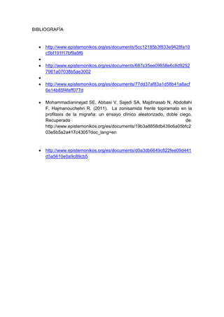 BIBLIOGRAFÍA

http://www.epistemonikos.org/es/documents/5cc12185b3f833e9428fa10
c5bf191f17bf9a9f6
http://www.epistemonikos.org/es/documents/687c35ee09858e6c8d9252
7961a07038b5ae3002
http://www.epistemonikos.org/es/documents/77dd37af83a1d58b41a8acf
6e14b85f4feff077d
Mohammadianinejad SE, Abbasi V, Sajedi SA, Majdinasab N, Abdollahi
F, Hajmanouchehri R. (2011). La zonisamida frente topiramato en la
profilaxis de la migraña: un ensayo clínico aleatorizado, doble ciego.
Recuperado
de:
http://www.epistemonikos.org/es/documents/19b3a8858db439c6a05bfc2
03e5b5a2a417c4305?doc_lang=en

http://www.epistemonikos.org/es/documents/d0a3db6649c822fee09d441
d5a5610e0a9c89cb5

 