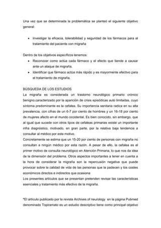 Una vez que se determinada la problemática se planteó el siguiente objetivo
general:

Investigar la eficacia, tolerabilidad y seguridad de los fármacos para el
tratamiento del paciente con migraña

Dentro de los objetivos específicos tenemos:
Reconocer como actúa cada fármaco y el efecto que tiende a causar
ante un ataque de migraña.
Identificar que fármaco actúa más rápido y es mayormente efectivo para
el tratamiento de migraña.

BÚSQUEDA DE LOS ESTUDIOS
La migraña es considerada un trastorno neurológico primario crónico
benigno,caracterizado por la aparición de crisis episódicas auto limitadas, cuyo
síntoma predominante es la cefalea. Su importancia sanitaria radica en su alta
prevalencia, con cifras de un 6-7 por ciento de hombres y un 16-18 por ciento
de mujeres afecto en el mundo occidental. Es bien conocido, sin embargo, que
al igual que sucede con otros tipos de cefaleas primarias existe un importante
infra diagnóstico, motivado, en gran parte, por la relativa baja tendencia a
consultar al médico por este motivo.
Concretamente se estima que un 15-20 por ciento de personas con migraña no
consultan a ningún médico por esta razón. A pesar de ello, la cefalea es el
primer motivo de consulta neurológico en Atención Primaria, lo que nos da idea
de la dimensión del problema. Otros aspectos importantes a tener en cuenta a
la hora de considerar la migraña son la repercusión negativa que puede
provocar sobre la calidad de vida de las personas que la padecen y los costes
económicos directos e indirectos que ocasiona
Los presentes artículos que se presentan pretenden revisar las características
esenciales y tratamiento más efectivo de la migraña.

*El artículo publicado por la revista Archives of neurology en la página Pubmed
denominado Topiramato es un estudio descriptivo tiene como principal objetivo

 
