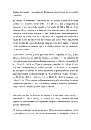 Evaluar la eficacia y seguridad del Topiramato como terapia de la migraña
preventiva.
Se realizó un tratamiento ambulatorio en 49 centros clínicos de Estados
Unidos. Los pacientes tenían entre 12 a 65 años, Los participantes se
asignaron al azar para recibir placebo o Topiramato, 50, 100, o 200 mg / d, se
titula por 25 mg / semana a la dosis asignada o como tolerado en 8 semanas;
terapia de mantenimiento continuó durante 18 semanas.La evaluación primaria
de eficacia fue la reducción en la frecuencia de la migraña media mensual a
través de la fase de tratamiento de 6 meses. Los puntos finales secundarios
fueron la tasa de respuesta, tiempo hasta el inicio de la acción, el cambio
medio en días de migraña por mes, y el cambio medio en días de medicación
de rescate por mes.
Cuatrocientos ochenta y siete pacientes fueron asignados al azar, y 469
compuso la intención de tratar de población. La media + / - SD frecuencia de
migraña mensual disminuyó significativamente para el 100-mg / d grupo (de 5,4
+ / - 2,2 a 3,3 + / - 2,9, p <.001) y el 200-mg / d grupo (de 5,6 + / - 2,6 a 3,3 + / 2,9, p <0,001) frente al grupo placebo (de 5,6 + / - 2,3 a 4,6 + / - 3,0); mejoras
se produjeron en el mes del primer tratamiento. Significativamente mayor de
pacientes tratados con topiramato (50 mg / d, un 35,9% [p = 0,04], 100 mg / d,
un 54,0% [p <0,001], y 200 mg / d, un 52,3% [p <0,001]) mostraron una
reducción del 50% o más en la frecuencia de migraña mensual de pacientes
tratados con placebo (22,6%). Los eventos adversos incluyeron parestesias,
fatiga, náuseas, anorexia y sabor según la versión.

Intervenciones: Los participantes se asignaron al azar para recibir placebo o
topiramato, 50, 100, o 200 mg / d, se titula por 25 mg / semana a la dosis
asignada o como tolerado en 8 semanas; terapia de mantenimiento continuó
durante 18 semanas.
*El artículo publicado por la revista Mayo Clinic proceedingspublicado por la
pagina pbmeddenominado es un estudio que tiene como objetivo evaluar la

 