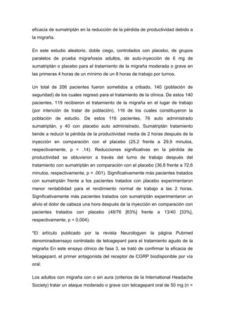 eficacia de sumatriptán en la reducción de la pérdida de productividad debido a
la migraña.
En este estudio aleatorio, doble ciego, controlados con placebo, de grupos
paralelos de prueba migrañosos adultos, de auto-inyección de 6 mg de
sumatriptán o placebo para el tratamiento de la migraña moderada o grave en
las primeras 4 horas de un mínimo de un 8 horas de trabajo por turnos.
Un total de 206 pacientes fueron sometidos a cribado, 140 (población de
seguridad) de los cuales regresó para el tratamiento de la clínica. De estos 140
pacientes, 119 recibieron el tratamiento de la migraña en el lugar de trabajo
(por intención de tratar de población), 116 de los cuales constituyeron la
población de estudio. De estos 116 pacientes, 76 auto administrado
sumatriptán, y 40 con placebo auto administrado. Sumatriptán tratamiento
tiende a reducir la pérdida de la productividad media de 2 horas después de la
inyección en comparación con el placebo (25,2 frente a 29,9 minutos,
respectivamente, p = .14). Reducciones significativas en la pérdida de
productividad se obtuvieron a través del turno de trabajo después del
tratamiento con sumatriptán en comparación con el placebo (36,8 frente a 72,6
minutos, respectivamente, p = .001). Significativamente más pacientes tratados
con sumatriptán frente a los pacientes tratados con placebo experimentaron
menor rentabilidad para el rendimiento normal de trabajo a las 2 horas.
Significativamente más pacientes tratados con sumatriptán experimentaron un
alivio el dolor de cabeza una hora después de la inyección en comparación con
pacientes tratados con placebo (48/76 [63%] frente a 13/40 [33%],
respectivamente, p = 0,004).
*El artículo publicado por la revista Neurologyen la página Pubmed
denominadoensayo controlado de telcagepant para el tratamiento agudo de la
migraña En este ensayo clínico de fase 3, se trató de confirmar la eficacia de
telcagepant, el primer antagonista del receptor de CGRP biodisponible por vía
oral.
Los adultos con migraña con o sin aura (criterios de la International Headache
Society) tratar un ataque moderado o grave con telcagepant oral de 50 mg (n =

 