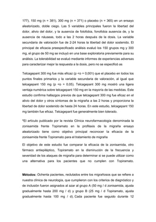 177), 150 mg (n = 381), 300 mg (n = 371) o placebo (n = 365) en un ensayo
aleatorizado, doble ciego. Las 5 variables principales fueron la libertad del
dolor, alivio del dolor, y la ausencia de fotofobia, fonofobia ausencia de, y la
ausencia de náuseas, todo a las 2 horas después de la dosis. La variable
secundaria de valoración fue de 2-24 horas la libertad del dolor sostenido. El
principal de eficacia preespecificado análisis evaluó los 150 grupos mg y 300
mg, el grupo de 50 mg se incluyó en una base exploratoria previamente para su
análisis. La tolerabilidad se evaluó mediante informes de experiencias adversas
para caracterizar mejor la respuesta a la dosis, pero no se especificó as
Telcagepant 300 mg fue más eficaz (p <o = 0,001) que el placebo en todos los
puntos finales primarios y la variable secundaria de valoración, al igual que
telcagepant 150 mg (p <o = 0,05). Telcagepant 300 mg mostró una ligera
ventaja numérica sobre telcagepant 150 mg en la mayoría de las medidas. Este
estudio confirma hallazgos previos de que telcagepant 300 mg fue eficaz en el
alivio del dolor y otros síntomas de la migraña a las 2 horas y proporciona la
libertad de dolor sostenido de hasta 24 horas. En este estudio, telcagepant 150
mg también fue eficaz. Telcagepant fue generalmente bien tolerado.
*El artículo publicado por la revista Clínica neurofarmacología denominada la
zonisamida frente Topiramato en la profilaxis de la migraña ensayo
aleatorizado tiene como objetivo principal reconocer la eficacia de la
zonisamida frente Topiramato para el tratamiento de migraña
El objetivo de este estudio fue comparar la eficacia de la zonisamida, otro
fármaco antiepiléptico, Topiramato en la disminución de la frecuencia y
severidad de los ataques de migraña para determinar si se puede utilizar como
una alternativa para los pacientes que no cumplen con Topiramato.

Métodos: Ochenta pacientes, reclutados entre los migrañosos que se refiere a
nuestra clínica de neurología, que cumplieron con los criterios de diagnóstico y
de inclusión fueron asignados al azar al grupo A (50 mg / d zonisamida, ajusta
gradualmente hasta 200 mg / d) y grupo B (25 mg / d Topiramato, ajusta
gradualmente hasta 100 mg / d). Cada paciente fue seguido durante 12

 