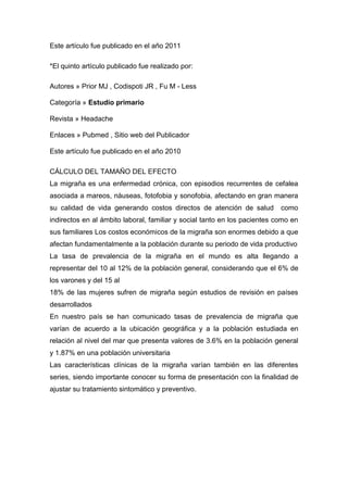 Este artículo fue publicado en el año 2011
*El quinto artículo publicado fue realizado por:
Autores » Prior MJ , Codispoti JR , Fu M - Less
Categoría » Estudio primario
Revista » Headache
Enlaces » Pubmed , Sitio web del Publicador
Este artículo fue publicado en el año 2010
CÁLCULO DEL TAMAÑO DEL EFECTO
La migraña es una enfermedad crónica, con episodios recurrentes de cefalea
asociada a mareos, náuseas, fotofobia y sonofobia, afectando en gran manera
su calidad de vida generando costos directos de atención de salud

como

indirectos en al ámbito laboral, familiar y social tanto en los pacientes como en
sus familiares Los costos económicos de la migraña son enormes debido a que
afectan fundamentalmente a la población durante su periodo de vida productivo
La tasa de prevalencia de la migraña en el mundo es alta llegando a
representar del 10 al 12% de la población general, considerando que el 6% de
los varones y del 15 al
18% de las mujeres sufren de migraña según estudios de revisión en países
desarrollados
En nuestro país se han comunicado tasas de prevalencia de migraña que
varían de acuerdo a la ubicación geográfica y a la población estudiada en
relación al nivel del mar que presenta valores de 3.6% en la población general
y 1.87% en una población universitaria
Las características clínicas de la migraña varían también en las diferentes
series, siendo importante conocer su forma de presentación con la finalidad de
ajustar su tratamiento sintomático y preventivo.

 