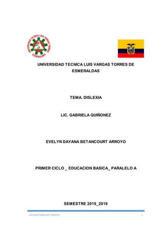 EVEYN BETANCOURT ARROYO 1
UNIVERSIDAD TECNICA LUIS VARGAS TORRES DE
ESMERALDAS
TEMA. DISLEXIA
LIC. GABRIELA QUIÑONEZ
EVELYN DAYANA BETANCOURT ARROYO
PRIMER CICLO _ EDUCACION BASICA_ PARALELO A
SEMESTRE 2019_2019
 