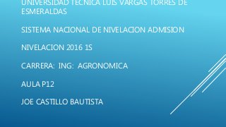 UNIVERSIDAD TECNICA LUIS VARGAS TORRES DE
ESMERALDAS
SISTEMA NACIONAL DE NIVELACION ADMISION
NIVELACION 2016 1S
CARRERA: ING: AGRONOMICA
AULA P12
JOE CASTILLO BAUTISTA
 