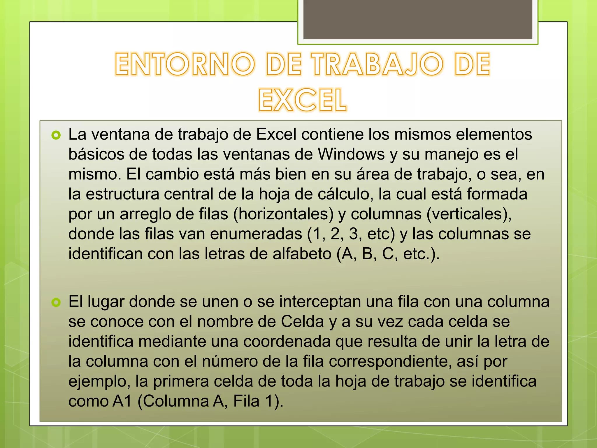 

La ventana de trabajo de Excel contiene los mismos elementos
básicos de todas las ventanas de Windows y su manejo es el
mismo. El cambio está más bien en su área de trabajo, o sea, en
la estructura central de la hoja de cálculo, la cual está formada
por un arreglo de filas (horizontales) y columnas (verticales),
donde las filas van enumeradas (1, 2, 3, etc) y las columnas se
identifican con las letras de alfabeto (A, B, C, etc.).



El lugar donde se unen o se interceptan una fila con una columna
se conoce con el nombre de Celda y a su vez cada celda se
identifica mediante una coordenada que resulta de unir la letra de
la columna con el número de la fila correspondiente, así por
ejemplo, la primera celda de toda la hoja de trabajo se identifica
como A1 (Columna A, Fila 1).

 