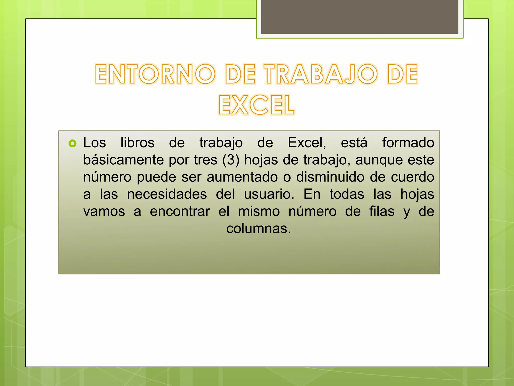 

Los libros de trabajo de Excel, está formado
básicamente por tres (3) hojas de trabajo, aunque este
número puede ser aumentado o disminuido de cuerdo
a las necesidades del usuario. En todas las hojas
vamos a encontrar el mismo número de filas y de
columnas.

 
