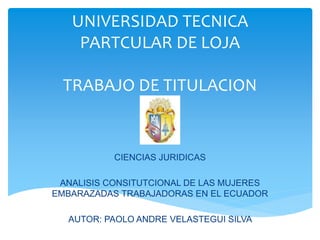 UNIVERSIDAD TECNICA
PARTCULAR DE LOJA
TRABAJO DE TITULACION
CIENCIAS JURIDICAS
ANALISIS CONSITUTCIONAL DE LAS MUJERES
EMBARAZADAS TRABAJADORAS EN EL ECUADOR
AUTOR: PAOLO ANDRE VELASTEGUI SILVA
 