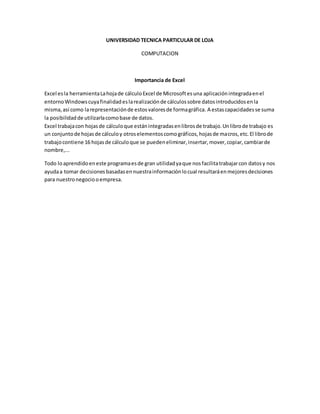 UNIVERSIDAD TECNICA PARTICULAR DE LOJA
COMPUTACION
Importancia de Excel
Excel esla herramientaLahojade cálculoExcel de Microsoftesuna aplicaciónintegradaenel
entornoWindowscuyafinalidadeslarealizaciónde cálculossobre datosintroducidosenla
misma,así como larepresentaciónde estosvaloresde formagráfica. A estascapacidadesse suma
la posibilidadde utilizarlacomobase de datos.
Excel trabajacon hojasde cálculoque estánintegradasenlibrosde trabajo.Unlibrode trabajo es
un conjuntode hojasde cálculoy otroselementoscomográficos,hojasde macros,etc.El librode
trabajocontiene 16 hojasde cálculoque se puedeneliminar,insertar,mover,copiar,cambiarde
nombre,...
Todo loaprendidoeneste programaesde gran utilidadyaque nosfacilitatrabajarcon datosy nos
ayudaa tomar decisiones basadasennuestrainformaciónlocual resultaráenmejoresdecisiones
para nuestronegociooempresa.
 