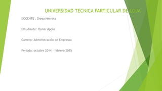 UNIVERSIDAD TECNICA PARTICULAR DE LOJA
DOCENTE : Diego Herrera
Estudiante: Osmar Apolo
Carrera: Administración de Empresas
Periodo: octubre 2014 – febrero 2015
 