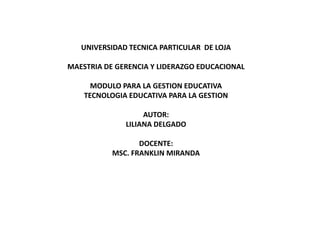 UNIVERSIDAD TECNICA PARTICULAR DE LOJA

MAESTRIA DE GERENCIA Y LIDERAZGO EDUCACIONAL

      MODULO PARA LA GESTION EDUCATIVA
    TECNOLOGIA EDUCATIVA PARA LA GESTION

                   AUTOR:
              LILIANA DELGADO

                  DOCENTE:
           MSC. FRANKLIN MIRANDA
 