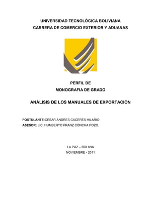 UNIVERSIDAD TECNOLÓGICA BOLIVIANA
     CARRERA DE COMERCIO EXTERIOR Y ADUANAS




                        PERFIL DE
                 MONOGRAFIA DE GRADO


    ANÁLISIS DE LOS MANUALES DE EXPORTACIÓN



POSTULANTE:CESAR ANDRES CACERES HILARIO
ASESOR: LIC. HUMBERTO FRANZ CONCHA POZO.




                       LA PAZ – BOLIVIA
                      NOVIEMBRE - 2011
 