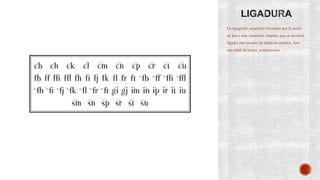 En tipografía caracteres formados por la unión
de dos o más caracteres simples, que se escriben
ligados por razones de tradición estética. Son
una señal de buena composición.
 